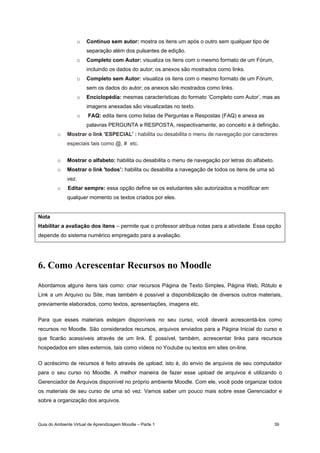 Guia do Ambiente Virtual de Aprendizagem Moodle – Parte 1 39
o Contínuo sem autor: mostra os itens um após o outro sem qualquer tipo de
separação além dos pulsantes de edição.
o Completo com Autor: visualiza os itens com o mesmo formato de um Fórum,
incluindo os dados do autor; os anexos são mostrados como links.
o Completo sem Autor: visualiza os itens com o mesmo formato de um Fórum,
sem os dados do autor; os anexos são mostrados como links.
o Enciclopédia: mesmas características do formato ’Completo com Autor’, mas as
imagens anexadas são visualizadas no texto.
o FAQ: edita itens como listas de Perguntas e Respostas (FAQ) e anexa as
palavras PERGUNTA e RESPOSTA, respectivamente, ao conceito e à definição.
o Mostrar o link 'ESPECIAL' : habilita ou desabilita o menu de navegação por caracteres
especiais tais como @, # etc.
o Mostrar o alfabeto: habilita ou desabilita o menu de navegação por letras do alfabeto.
o Mostrar o link 'todos’: habilita ou desabilita a navegação de todos os itens de uma só
vez.
o Editar sempre: essa opção define se os estudantes são autorizados a modificar em
qualquer momento os textos criados por eles.
Nota
Habilitar a avaliação dos itens – permite que o professor atribua notas para a atividade. Essa opção
depende do sistema numérico empregado para a avaliação.
6. Como Acrescentar Recursos no Moodle
Abordamos alguns itens tais como: criar recursos Página de Texto Simples, Página Web, Rótulo e
Link a um Arquivo ou Site, mas também é possível a disponibilização de diversos outros materiais,
previamente elaborados, como textos, apresentações, imagens etc.
Para que esses materiais estejam disponíveis no seu curso, você deverá acrescentá-los como
recursos no Moodle. São considerados recursos, arquivos enviados para a Página Inicial do curso e
que ficarão acessíveis através de um link. É possível, também, acrescentar links para recursos
hospedados em sites externos, tais como vídeos no Youtube ou textos em sites on-line.
O acréscimo de recursos é feito através de upload, isto é, do envio de arquivos de seu computador
para o seu curso no Moodle. A melhor maneira de fazer esse upload de arquivos é utilizando o
Gerenciador de Arquivos disponível no próprio ambiente Moodle. Com ele, você pode organizar todos
os materiais de seu curso de uma só vez. Vamos saber um pouco mais sobre esse Gerenciador e
sobre a organização dos arquivos.
 