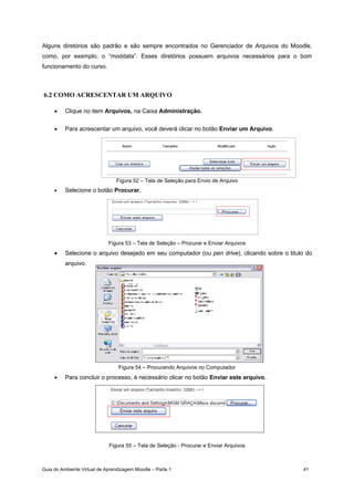Guia do Ambiente Virtual de Aprendizagem Moodle – Parte 1 41
Alguns diretórios são padrão e são sempre encontrados no Gerenciador de Arquivos do Moodle,
como, por exemplo, o “moddata”. Esses diretórios possuem arquivos necessários para o bom
funcionamento do curso.
6.2 COMO ACRESCENTAR UM ARQUIVO
• Clique no item Arquivos, na Caixa Administração.
• Para acrescentar um arquivo, você deverá clicar no botão Enviar um Arquivo.
Figura 52 – Tela de Seleção para Envio de Arquivo
• Selecione o botão Procurar.
Figura 53 – Tela de Seleção – Procurar e Enviar Arquivos
• Selecione o arquivo desejado em seu computador (ou pen drive), clicando sobre o titulo do
arquivo.
Figura 54 – Procurando Arquivos no Computador
• Para concluir o processo, é necessário clicar no botão Enviar este arquivo.
Figura 55 – Tela de Seleção - Procurar e Enviar Arquivos
 