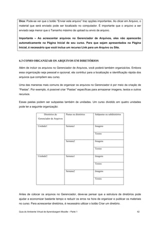 Guia do Ambiente Virtual de Aprendizagem Moodle – Parte 1 42
Dica: Pode-se ver que o botão “Enviar este arquivo” traz opções importantes. Ao clicar em Arquivo, o
material que será enviado pode ser localizado no computador. É importante que o arquivo a ser
enviado seja menor que o Tamanho máximo de upload ou envio de arquivo.
Importante – Ao acrescentar arquivos no Gerenciador de Arquivos, eles não aparecerão
automaticamente na Página Inicial de seu curso. Para que sejam apresentados na Página
Inicial, é necessário que você inclua um recurso Link para um Arquivo ou Site.
6.3 COMO ORGANIZAR OS ARQUIVOS EM DIRETÓRIOS
Além de incluir os arquivos no Gerenciador de Arquivos, você poderá também organizá-los. Embora
essa organização seja pessoal e opcional, ela contribui para a localização e identificação rápida dos
arquivos que compõem seu curso.
Uma das maneiras mais comuns de organizar os arquivos no Gerenciador é por meio da criação de
“Pastas”. Por exemplo, é possível criar “Pastas” específicas para armazenar imagens, textos e outros
recursos.
Essas pastas podem ser subpastas também de unidades. Um curso dividido em quatro unidades
pode ter a seguinte organização:
Diretórios do
Gerenciador de Arquivos
Pastas ou diretórios Subpastas ou subdiretórios
ImagensSemana1
Textos
Imagens
Unidade1
Semana2
Textos
ImagensSemana1
Textos
Imagens
Unidade2
Semana2
Textos
Antes de colocar os arquivos no Gerenciador, deve-se pensar que a estrutura de diretórios pode
ajudar a economizar bastante tempo e reduzir os erros na hora de organizar e publicar os materiais
no curso. Para acrescentar diretórios, é necessário utilizar o botão Criar um diretório.
 