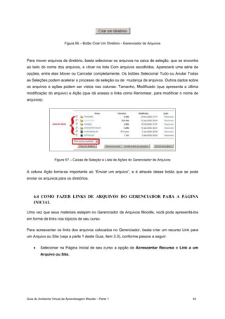 Guia do Ambiente Virtual de Aprendizagem Moodle – Parte 1 43
Figura 56 – Botão Criar Um Diretório - Gerenciador de Arquivos
Para mover arquivos de diretório, basta selecionar os arquivos na caixa de seleção, que se encontra
ao lado do nome dos arquivos, e clicar na lista Com arquivos escolhidos. Aparecerá uma série de
opções, entre elas Mover ou Cancelar completamente. Os botões Selecionar Tudo ou Anular Todas
as Seleções podem acelerar o processo de seleção ou de mudança de arquivos. Outros dados sobre
os arquivos e ações podem ser vistos nas colunas: Tamanho, Modificado (que apresenta a última
modificação do arquivo) e Ação (que dá acesso a links como Renomear, para modificar o nome de
arquivos).
Figura 57 – Caixas de Seleção e Lista de Ações do Gerenciador de Arquivos
A coluna Ação torna-se importante ao “Enviar um arquivo”, e é através desse botão que se pode
enviar os arquivos para os diretórios.
6.4 COMO FAZER LINKS DE ARQUIVOS DO GERENCIADOR PARA A PÁGINA
INICIAL
Uma vez que seus materiais estejam no Gerenciador de Arquivos Moodle, você pode apresentá-los
em forme de links nos tópicos de seu curso.
Para acrescentar os links dos arquivos colocados no Gerenciador, basta criar um recurso Link para
um Arquivo ou Site (veja a parte 1 deste Guia, item 3.3), conforme passos a seguir:
• Selecionar na Página Inicial de seu curso a opção de Acrescentar Recurso e Link a um
Arquivo ou Site.
 