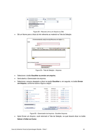 Guia do Ambiente Virtual de Aprendizagem Moodle – Parte 1 44
Figura 58 – Recurso Link a um Arquivo ou Site
• Dê um Nome para o título do link referente ao material na Tela de Seleção:
Figura 59 – Tela de Seleção – Arquivos
• Selecionar o botão Escolher ou enviar um arquivo.
• Será aberto o Gerenciador de arquivos.
• Selecionar o arquivo desejado e clicar na opção Escolher e, em seguida, no botão Enviar
um Arquivo, conforme ilustra a figura a seguir:
Figura 60 – Gerenciador de Arquivos - Escolher Arquivos
• Após Enviar um Arquivo, você retornará à Tela de Seleção, na qual deverá clicar no botão
Salvar e Voltar ao Curso:
 