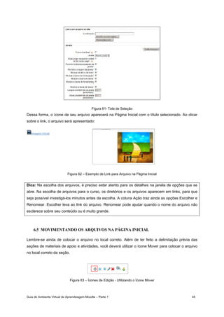 Guia do Ambiente Virtual de Aprendizagem Moodle – Parte 1 45
Figura 61- Tela de Seleção
Dessa forma, o ícone de seu arquivo aparecerá na Página Inicial com o título selecionado. Ao clicar
sobre o link, o arquivo será apresentado:
Imagem Inicial
Figura 62 – Exemplo de Link para Arquivo na Página Inicial
Dica: Na escolha dos arquivos, é preciso estar atento para os detalhes na janela de opções que se
abre. Na escolha de arquivos para o curso, os diretórios e os arquivos aparecem em links, para que
seja possível investigá-los minutos antes da escolha. A coluna Ação traz ainda as opções Escolher e
Renomear. Escolher leva ao link do arquivo. Renomear pode ajudar quando o nome do arquivo não
esclarece sobre seu conteúdo ou é muito grande.
6.5 MOVIMENTANDO OS ARQUIVOS NA PÁGINA INICIAL
Lembre-se ainda de colocar o arquivo no local correto. Além de ter feito a delimitação prévia das
seções de materiais de apoio e atividades, você deverá utilizar o ícone Mover para colocar o arquivo
no local correto da seção.
Figura 63 – Ícones de Edição - Utilizando o Ícone Mover
 