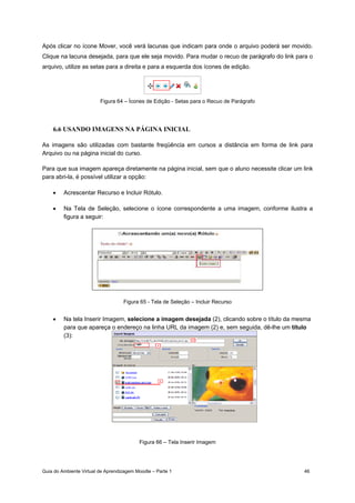Guia do Ambiente Virtual de Aprendizagem Moodle – Parte 1 46
Após clicar no ícone Mover, você verá lacunas que indicam para onde o arquivo poderá ser movido.
Clique na lacuna desejada, para que ele seja movido. Para mudar o recuo de parágrafo do link para o
arquivo, utilize as setas para a direita e para a esquerda dos ícones de edição.
Figura 64 – Ícones de Edição - Setas para o Recuo de Parágrafo
6.6 USANDO IMAGENS NA PÁGINA INICIAL
As imagens são utilizadas com bastante freqüência em cursos a distância em forma de link para
Arquivo ou na página inicial do curso.
Para que sua imagem apareça diretamente na página inicial, sem que o aluno necessite clicar um link
para abri-la, é possível utilizar a opção:
• Acrescentar Recurso e Incluir Rótulo.
• Na Tela de Seleção, selecione o ícone correspondente a uma imagem, conforme ilustra a
figura a seguir:
Figura 65 - Tela de Seleção – Incluir Recurso
• Na tela Inserir Imagem, selecione a imagem desejada (2), clicando sobre o título da mesma
para que apareça o endereço na linha URL da imagem (2) e, sem seguida, dê-lhe um título
(3):
Figura 66 – Tela Inserir Imagem
 