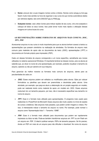 Guia do Ambiente Virtual de Aprendizagem Moodle – Parte 1 48
• Nome: procure dar a suas imagens nomes curtos e diretos. Nomes como sol.jpg ou livro.jpg
fazem muito mais sentido na hora de organizar o seu curso do que nomes automáticos dados
por câmeras digitais, tais como DSCO27.jpg ou P002.jpg.
• Subpasta ícones: caso utilize ícones para indicar seções de seu curso, crie uma subpasta e
coloque ali todos os seus ícones. Isso pode tornar muito mais rápida a utilização dessas
imagens em outros locais do curso.
6.8 RECOMENDAÇÕES SOBRE FORMATOS DE ARQUIVOS MAIS COMUNS: .DOC,
.PPT, .PDF
Acrescentar arquivos no seu curso é muito importante para que os alunos tenham acesso a textos ou
apresentações que possam orientá-los na realização de atividades. Os formatos de arquivo mais
comuns para materiais de apoio são os documentos de texto (.DOC), apresentações (.PPT) e
documentos em formato próprio para impressão (.PDF).
Cada um desses formatos de arquivo corresponde a um ícone específico, semelhante aos ícones
utilizados no sistema operacional Windows. É importante lembrar-se desses ícones, pois os alunos já
saberão que, ao clicar no ícone de uma apresentação, por exemplo, poderão visualizar o tamanho do
arquivo, optando ou não por salvá-lo em sua máquina.
Para gerenciar da melhor maneira os formatos mais comuns de arquivos, atente para as
peculiaridades de cada um:
• .DOC: Esses arquivos podem ser editados ou modificados pelos alunos. Opte por colocar
formulários ou planilhas que devam ser preenchidas e devolvidas pelos alunos. Uma
atividade, por exemplo, que peça ao aluno a elaboração de um projeto seguindo um modelo,
pode ser realizada tendo como material de apoio um modelo em .DOC. Esses arquivos
costumam ter um tamanho pequeno, por isso, não é necessário especificar seu tamanho no
nome do arquivo.
• .PPT: Esse é o formato mais utilizado para apresentações. O programa mais usado para
realizá-las é o PowerPoint da Microsoft. Esses arquivos são muito usados no início de seções
de cursos a distância. São arquivos mais pesados, que podem conter imagens e vídeos. Por
isso, é interessante indicar o tamanho do arquivo no nome. Por exemplo, pode nomear o
arquivo como “Apresentação Aula 1 – Tamanho: 12MB”.
• .PDF: Esse é o formato mais utilizado para documentos que podem ser rapidamente
impressos ou lidos na tela. Pode-se também transformar arquivos em .PPT ou em Flash em
um arquivo em .PDF. O ideal é publicar sempre .PDFs de tamanho pequeno. Se for preciso,
divida um PDF em mais de um arquivo para não dificultar o download. No nome do arquivo
 