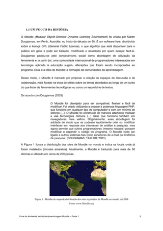 Guia do Ambiente Virtual de Aprendizagem Moodle – Parte 1 5
1.1 UM POUCO DA HISTÓRIA
O Moodle (Modular Object-Oriented Dynamic Learning Environment) foi criado por Martin
Dougiamas, em Perth, Austrália, no início da década de 90. É um software livre, distribuído
sobre a licença GPL (General Public License), o que significa que está disponível para o
público em geral e pode ser baixado, modificado e atualizado por quem desejar fazê-lo.
Dougiamas pautou-se pelo construtivismo social como abordagem de utilização da
ferramenta e, a partir daí, uma comunidade internacional de programadores interessados em
tecnologia aplicada à educação sugeriu alterações que foram sendo incorporadas ao
programa. Essa é a idéia do Moodle: a formação de comunidades de aprendizagem.
Desse modo, o Moodle é marcado por propiciar a criação de espaços de discussão e de
colaboração, mais focado na troca de idéias sobre os temas abordados ao longo de um curso
do que listas de ferramentas tecnológicas ou como um repositório de textos.
De acordo com Dougiamas (2003)
O Moodle foi planejado para ser compatível, flexível e fácil de
modificar. Foi criado utilizando a popular e poderosa linguagem PHP,
que funciona em qualquer tipo de computador e com um mínimo de
esforço (...). O Moodle foi construído de maneira altamente modular
e usa tecnologias comuns (...) dado que funciona também em
navegadores mais velhos. Originalmente, essa abordagem foi
adotada de modo que se pudesse rapidamente criar ou modificar
interfaces em resposta aos interesses de análise e pesquisa, mas
agora permite que outros programadores (mesmo novatos) possam
modificar e expandir o código do programa. O Moodle pode ser
ligado a outros sistemas tais como servidores de e-mail ou diretórios
de pesquisa. (DOUGIAMAS; TAYLOR; 2003).
A Figura 1 ilustra a distribuição dos sites de Moodle no mundo e indica os locais onde já
foram instalados (círculos amarelos). Atualmente, o Moodle é traduzido para mais de 50
idiomas e utilizado em cerca de 200 países.
Figura 1 - Detalhe de mapa de distribuição dos sites registrados de Moodle no mundo em 2008
Fonte: www.Moodle.org
 