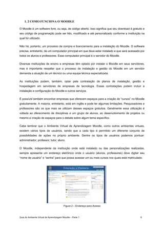 Guia do Ambiente Virtual de Aprendizagem Moodle – Parte 1 6
1. 2 COMO FUNCIONA O MOODLE
O Moodle é um software livre, ou seja, de código aberto. Isso significa que seu download é gratuito e
seu código de programação pode ser lido, modificado e até personalizado conforme a instituição na
qual for utilizado.
Não há, portanto, um processo de compra e licenciamento para a instalação do Moodle. O software
precisa, entretanto, de um computador principal em que deve estar instalado e que será acessado por
todos os alunos e professores. Esse computador principal é o servidor do Moodle.
Diversas instituições de ensino e empresas têm optado por instalar o Moodle em seus servidores,
mas é importante ressaltar que o processo de instalação e gestão do Moodle em um servidor
demanda a atuação de um técnico ou uma equipe técnica especializada.
As instituições podem, também, optar pela contratação de planos de instalação, gestão e
hospedagem em servidores de empresas de tecnologia. Essas contratações podem incluir a
instalação e configuração do Moodle e outros serviços.
É possível também encontrar empresas que oferecem espaços para a criação de “cursos” no Moodle
gratuitamente. A maioria, entretanto, está em inglês e pode ter algumas limitações. Pesquisadores e
professores são os que mais se utilizam desses espaços gratuitos. Geralmente essa utilização é
voltada ao oferecimento de disciplinas a um grupo de alunos, ao desenvolvimento de projetos ou
mesmo a criação de espaços para o debate sobre algum tema específico.
Cabe lembrar que o Ambiente Virtual de Aprendizagem Moodle, como outros ambientes virtuais,
existem vários tipos de usuários, sendo que a cada tipo é permitido um diferente conjunto de
possibilidades de ações no próprio ambiente. Dentre os tipos de usuários podemos pontuar:
administrador; professor; tutor; aluno.
O Moodle, independente da instituição onde está instalado ou das personalizações realizadas,
sempre apresenta um endereço eletrônico onde o usuário (alunos, professores) deve digitar seu
“nome de usuário” e “senha” para que possa acessar um ou mais cursos nos quais está matriculado.
Figura 2 – Endereço para Acesso
 