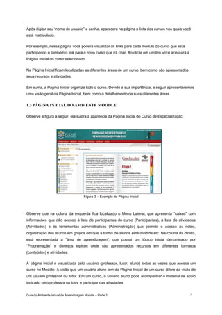 Guia do Ambiente Virtual de Aprendizagem Moodle – Parte 1 7
Após digitar seu “nome de usuário” e senha, aparecerá na página a lista dos cursos nos quais você
está matriculado.
Por exemplo, nessa página você poderá visualizar os links para cada módulo do curso que está
participando e também o link para o novo curso que irá criar. Ao clicar em um link você acessará a
Página Inicial do curso selecionado.
Na Página Inicial ficam localizadas as diferentes áreas de um curso, bem como são apresentados
seus recursos e atividades.
Em suma, a Página Inicial organiza todo o curso. Devido a sua importância, a seguir apresentaremos
uma visão geral da Página Inicial, bem como o detalhamento de suas diferentes áreas.
1.3 PÁGINA INICIAL DO AMBIENTE MOODLE
Observe a figura a seguir, ela ilustra a aparência da Página Inicial do Curso de Especialização:
Figura 3 – Exemplo de Página Inicial
Observe que na coluna da esquerda fica localizado o Menu Lateral, que apresenta “caixas” com
informações que dão acesso à lista de participantes do curso (Participantes), à lista de atividades
(Atividades) e às ferramentas administrativas (Administração) que permite o acesso às notas,
organização dos alunos em grupos em que a turma de alunos está dividida etc. Na coluna da direita,
está representada a “área de aprendizagem”, que possui um tópico inicial denominado por
“Programação” e diversos tópicos onde são apresentados recursos em diferentes formatos
(conteúdos) e atividades.
A página inicial é visualizada pelo usuário (professor, tutor, aluno) todas as vezes que acessa um
curso no Moodle. A visão que um usuário aluno tem da Página Inicial de um curso difere da visão de
um usuário professor ou tutor. Em um curso, o usuário aluno pode acompanhar o material de apoio
indicado pelo professor ou tutor e participar das atividades.
 