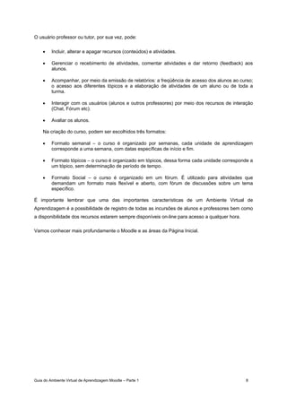 Guia do Ambiente Virtual de Aprendizagem Moodle – Parte 1 8
O usuário professor ou tutor, por sua vez, pode:
• Incluir, alterar e apagar recursos (conteúdos) e atividades.
• Gerenciar o recebimento de atividades, comentar atividades e dar retorno (feedback) aos
alunos.
• Acompanhar, por meio da emissão de relatórios: a freqüência de acesso dos alunos ao curso;
o acesso aos diferentes tópicos e a elaboração de atividades de um aluno ou de toda a
turma.
• Interagir com os usuários (alunos e outros professores) por meio dos recursos de interação
(Chat, Fórum etc).
• Avaliar os alunos.
Na criação do curso, podem ser escolhidos três formatos:
• Formato semanal – o curso é organizado por semanas, cada unidade de aprendizagem
corresponde a uma semana, com datas específicas de início e fim.
• Formato tópicos – o curso é organizado em tópicos, dessa forma cada unidade corresponde a
um tópico, sem determinação de período de tempo.
• Formato Social – o curso é organizado em um fórum. É utilizado para atividades que
demandam um formato mais flexível e aberto, com fórum de discussões sobre um tema
específico.
É importante lembrar que uma das importantes características de um Ambiente Virtual de
Aprendizagem é a possibilidade de registro de todas as incursões de alunos e professores bem como
a disponibilidade dos recursos estarem sempre disponíveis on-line para acesso a qualquer hora.
Vamos conhecer mais profundamente o Moodle e as áreas da Página Inicial.
 