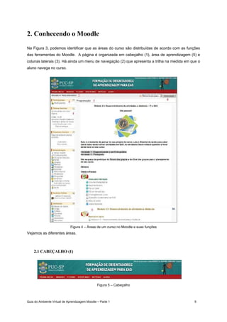 Guia do Ambiente Virtual de Aprendizagem Moodle – Parte 1 9
2. Conhecendo o Moodle
Na Figura 3, podemos identificar que as áreas do curso são distribuídas de acordo com as funções
das ferramentas do Moodle. A página é organizada em cabeçalho (1), área de aprendizagem (5) e
colunas laterais (3). Há ainda um menu de navegação (2) que apresenta a trilha na medida em que o
aluno navega no curso.
Figura 4 – Áreas de um curso no Moodle e suas funções
Vejamos as diferentes áreas.
2.1 CABEÇALHO (1)
Figura 5 – Cabeçalho
 