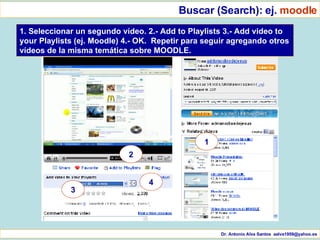 Dr. Antonio Alva Santos  [email_address] Buscar (Search): ej.  moodle 1. Seleccionar un segundo vídeo. 2.- Add to Playlists 3.- Add video to your Playlists (ej. Moodle) 4.- OK.  Repetir para seguir agregando otros vídeos de la misma temática sobre MOODLE. 1 2 3 4 