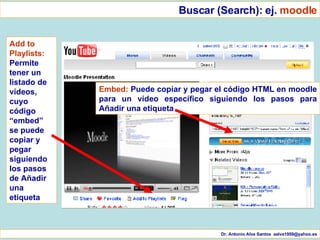 Dr. Antonio Alva Santos  [email_address] Buscar (Search): ej.  moodle Add to Playlists:  Permite tener un listado de vídeos, cuyo código “embed” se puede copiar y pegar siguiendo los pasos de Añadir una etiqueta Embed:  Puede copiar y pegar el código HTML en moodle para un vídeo específico siguiendo los pasos para Añadir una etiqueta 