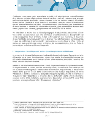 pág.10
En algunos casos puede haber ausencia de lenguaje oral, especialmente en aquellos casos
de problemas motores más complejos (tipos de parálisis cerebral). La ausencia de lenguaje
oral puede ser debida a múltiples causas o razones, como por ejemplo: severas dificultades
de articulación (anartria2 o grave disartria3); por déficit cognitivo o nivel de maduración
que no permite la emisión del habla con intencionalidad comunicativa; por problemas de
la codificación de la información a nivel central (afasia4); por problemas de audición aso-
ciados (hipoacusia5, sordera6); por problemas de interacción con el medio.
Por esta razón, el desafío para la práctica pedagógica de educadoras y educadores, cuando
tienen entre sus estudiantes a un niño o niña que presenta dificultades de expresión oral
como consecuencia de un problema motor, es favorecer en todo momento, el desarrollo
de sus habilidades comunicativas a través de diversas vías. Este hecho es de suma relevancia,
ya que los problemas de comunicación y comprensión, pueden llevar a niños y niñas al
fracaso en sus aprendizajes no por problemas de sus capacidades, sino por falta de
comunicación en la interacción con los demás.
Las personas con discapacidad motora presentan problemas intelectuales
La presencia de discapacidad motora no implica dificultades intelectuales. Es muy importante
diferenciar entre estas dos situaciones puesto que asociar la discapacidad motora con
dificultades intelectuales, sobre todo en niños y niñas pequeños, equivale a confundir dos
déficit de naturaleza muy distinta.
Presentar discapacidad motora equivale a tener un problema específico para la movilidad,
el desplazamiento, el control postural o la manipulación, situación que nada tiene que ver
con el procesamiento cognitivo o intelectual de la información. Regularmente, la discapacidad
motora tiene que ver con un daño en el sistema neuro músculo esquelético. El déficit
intelectual en cambio, se relaciona con problemas para el procesamiento de información
de cualquier tipo y depende de la presencia de una disfunción o daño a nivel del sistema
nervioso central (SNC). Este tema es ampliamente desarrollado en la guía Nº5 sobre “NEE
asociadas a retraso del desarrollo y Discapacidad Intelectual”.
DISCAPACIDAD MOTORA
2 Anartria: Trastornodel “habla”, ausenciatotal de articulación oral. Pierre Marie 1906
3 Disartria: Dificultades en la expresión del lenguaje, debido a trastornos del tono y del movimiento de los
músculos fonatorios, secundarios a lesiones del sistema nervioso. Perelló.
4 Afasia: Trastorno del lenguaje que se produce cuando hay una alteración del hemisferio cerebral cuya función primordial
es el procesamiento del código del lenguaje.
5 Hipoacusia: Disminución de la sensibilidad auditiva
6 Sordera: Disminución importante hasta la pérdida total de la capacidad auditiva.
 