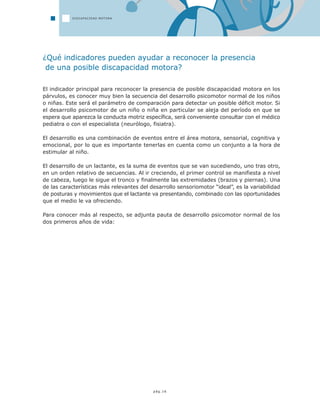 pág.16
¿Qué indicadores pueden ayudar a reconocer la presencia
de una posible discapacidad motora?
El indicador principal para reconocer la presencia de posible discapacidad motora en los
párvulos, es conocer muy bien la secuencia del desarrollo psicomotor normal de los niños
o niñas. Este será el parámetro de comparación para detectar un posible déficit motor. Si
el desarrollo psicomotor de un niño o niña en particular se aleja del período en que se
espera que aparezca la conducta motriz específica, será conveniente consultar con el médico
pediatra o con el especialista (neurólogo, fisiatra).
El desarrollo es una combinación de eventos entre el área motora, sensorial, cognitiva y
emocional, por lo que es importante tenerlas en cuenta como un conjunto a la hora de
estimular al niño.
El desarrollo de un lactante, es la suma de eventos que se van sucediendo, uno tras otro,
en un orden relativo de secuencias. Al ir creciendo, el primer control se manifiesta a nivel
de cabeza, luego le sigue el tronco y finalmente las extremidades (brazos y piernas). Una
de las características más relevantes del desarrollo sensoriomotor “ideal”, es la variabilidad
de posturas y movimientos que el lactante va presentando, combinado con las oportunidades
que el medio le va ofreciendo.
Para conocer más al respecto, se adjunta pauta de desarrollo psicomotor normal de los
dos primeros años de vida:
DISCAPACIDAD MOTORA
 