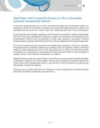 pág.19
¿Qué hacer ante la sospecha de que un niño o niña pueda
presentar discapacidad motora?
Si se tienen sospechas de que un niño o niña presenta algún tipo de dificultad motora, es
necesario analizar la información recabada con el resto del equipo educativo y definir una
estrategia de las acciones a seguir, para dar respuesta oportuna a sus necesidades.
Si las sospechas son fundadas, planifique una entrevista con la familia o adultos responsables
del niño o niña, para señalarles la inquietud y sugerir que el párvulo sea evaluado por los
profesionales médicos que corresponda, en este caso, pediatra, neurólogo o fisiatra
respectivamente, quienes podrán derivar al niño o niña al programa de estimulación adecuado.
Es de suma importancia que comunique con cautela estas sospechas, a fin de no angustiar
innecesariamente a la familia. Enfatice que constituye sólo una sospecha. Hable en términos
relativos, utilice expresiones como “se ha observado que su hijo/a, con frecuencia pierde
el equilibrio y en ocasiones se cae durante los recreos sin que nadie lo haya empujado o
pasado a llevar, sería necesario consultarle a su médico”.
Mediante frases de este tipo, podrá indicar a la familia su inquietud sobre la posible dificultad,
invitándola a explorar con mayor detalle. Jamás utilice expresiones absolutas tales como
“este niño/a tiene discapacidad motora”, que afirmen en forma taxativa la presencia de
dificultades o trastornos motores.
Recuerde que se está sólo ante una conjetura y que el diagnóstico únicamente puede
efectuarlo el médico competente para estos fines.
DISCAPACIDAD MOTORA
 