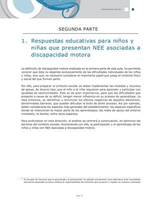 La definición de discapacidad motora analizada en la primera parte de esta guía, ha permitido
conocer que ésta no depende exclusivamente de las dificultades individuales de los niños
y niñas, sino que, es necesario considerar el importante papel que juega el contexto físico
y social del que forman parte.
Por ello, para preparar el contexto escolar se deben implementar las medidas y recursos
de apoyo, de diverso tipo, que el niño o la niña requieren para aprender y participar con
igualdad de oportunidades. Esto es de gran importancia, para que las dificultades que
presente a causa de su déficit, tengan menor influencia en su proceso de aprendizaje. La
idea entonces, es identificar y minimizar los efectos negativos de aquellos elementos,
denominados barreras, que pueden dificultar el éxito de dicho proceso. Así por ejemplo,
deben considerarse los aspectos más generales del establecimiento; los espacios específicos
donde sé intencionan la mayor parte de los aprendizajes; las redes de apoyo del entorno
inmediato; la familia; entre otros aspectos.
Para profundizar en esta dirección, el análisis se centrará a continuación, en disminuir las
barreras del contexto escolar, favoreciendo con ello, la participación y el aprendizaje de los
niños y niñas con NEE asociadas a discapacidad motora.
3 El concepto de “barreras para el aprendizaje y la participación” es utilizado actualmente como alternativa al de necesidades
educativas especiales en tanto enfatiza la responsabilidad del ambiente para propiciar o impedir los cambios orientados
pág.21
1. Respuestas educativas para niños y
niñas que presentan NEE asociadas a
discapacidad motora
SEGUNDA PARTE
DISCAPACIDAD MOTORA
 