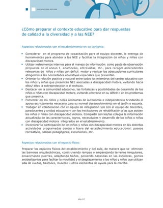pág.22
DISCAPACIDAD MOTORA
¿Cómo preparar el contexto educativo para dar respuestas
de calidad a la diversidad y a las NEE?
Aspectos relacionados con el establecimiento en su conjunto:
Considerar en el programa de capacitación para el equipo docente, la entrega de
herramientas para atender a las NEE y facilitar la integración de niños y niñas con
discapacidad motora.
Utilizar instrumentos internos para el manejo de información: como pauta de observación
propuesta en el anexo 1, anamnesis, entrevistas, etc., para recoger antecedentes
relevantes de niños y niñas con déficit motor y realizar las adecuaciones curriculares
atingentes a las necesidades educativas especiales que presentan.
Orientar la relación positiva y natural entre todos los miembros del centro educativo con
los niños y niñas que presentan NEE asociadas a discapacidad motora, evitando hacia
ellos/ ellas la sobreprotección o el rechazo.
Destacar en la comunidad educativa, las fortalezas y posibilidades de desarrollo de los
niños o niñas con discapacidad motora, evitando centrarse en su déficit o en los problemas
que presenta.
Fomentar en los niños y niñas conductas de autonomía e independencia brindando el
apoyo estrictamente necesario para su normal desenvolvimiento en el jardín o escuela.
Trabajar en colaboración con el equipo de integración y/o con el equipo de docentes,
paradocentes y unidad educativa y con las instituciones de rehabilitación a las que asisten
los niños y niñas con discapacidad motora. Compartir con los/las colegas la información
actualizada de las características, logros, necesidades y desarrollo de los niños o niñas
con discapacidad motora integrados en el establecimiento.
Incorporar la participación de los niños y niñas con discapacidad motora en las distintas
actividades programadas dentro y fuera del establecimiento educacional: paseos
recreativos, salidas pedagógicas, excursiones, etc.
Aspectos relacionados con el espacio físico:
Preparar los espacios físicos del establecimiento y del aula, de manera que se eliminen
las barreras arquitectónicas, construyendo rampas o emparejando terrenos irregulares,
ensanchando puertas, adaptando baños, poniendo barandas en las escaleras, gomas
antideslizantes para facilitar la movilidad y el desplazamiento a los niños y niñas que utilizan
silla de ruedas, bastones, muletas u otros elementos de ayuda para la marcha.
 