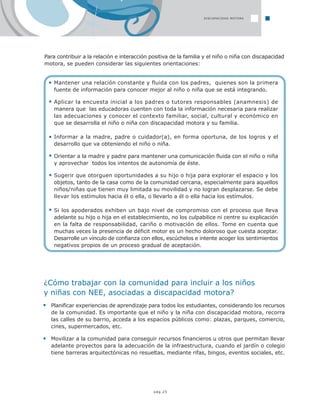 pág.25
DISCAPACIDAD MOTORA
Para contribuir a la relación e interacción positiva de la familia y el niño o niña con discapacidad
motora, se pueden considerar las siguientes orientaciones:
Mantener una relación constante y fluida con los padres, quienes son la primera
fuente de información para conocer mejor al niño o niña que se está integrando.
Aplicar la encuesta inicial a los padres o tutores responsables (anamnesis) de
manera que las educadoras cuenten con toda la información necesaria para realizar
las adecuaciones y conocer el contexto familiar, social, cultural y económico en
que se desarrolla el niño o niña con discapacidad motora y su familia.
Informar a la madre, padre o cuidador(a), en forma oportuna, de los logros y el
desarrollo que va obteniendo el niño o niña.
Orientar a la madre y padre para mantener una comunicación fluida con el niño o niña
y aprovechar todos los intentos de autonomía de éste.
Sugerir que otorguen oportunidades a su hijo o hija para explorar el espacio y los
objetos, tanto de la casa como de la comunidad cercana, especialmente para aquellos
niños/niñas que tienen muy limitada su movilidad y no logran desplazarse. Se debe
llevar los estímulos hacia él o ella, o llevarlo a él o ella hacia los estímulos.
Si los apoderados exhiben un bajo nivel de compromiso con el proceso que lleva
adelante su hijo o hija en el establecimiento, no los culpabilice ni centre su explicación
en la falta de responsabilidad, cariño o motivación de ellos. Tome en cuenta que
muchas veces la presencia de déficit motor es un hecho doloroso que cuesta aceptar.
Desarrolle un vínculo de confianza con ellos, escúchelos e intente acoger los sentimientos
negativos propios de un proceso gradual de aceptación.
¿Cómo trabajar con la comunidad para incluir a los niños
y niñas con NEE, asociadas a discapacidad motora?
Planificar experiencias de aprendizaje para todos los estudiantes, considerando los recursos
de la comunidad. Es importante que el niño y la niña con discapacidad motora, recorra
las calles de su barrio, acceda a los espacios públicos como: plazas, parques, comercio,
cines, supermercados, etc.
Movilizar a la comunidad para conseguir recursos financieros u otros que permitan llevar
adelante proyectos para la adecuación de la infraestructura, cuando el jardín o colegio
tiene barreras arquitectónicas no resueltas, mediante rifas, bingos, eventos sociales, etc.
 