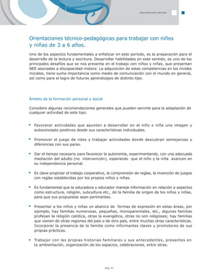 pág.37
Orientaciones técnico-pedagógicas para trabajar con niños
y niñas de 3 a 6 años.
Uno de los aspectos fundamentales a enfatizar en este período, es la preparación para el
desarrollo de la lectura y escritura. Desarrollar habilidades en este sentido, es uno de los
principales desafíos que se nos presenta en el trabajo con niños y niñas, que presentan
NEE asociadas a discapacidad motora. La adquisición de estas competencias en los niveles
iniciales, tiene suma importancia como medio de comunicación con el mundo en general,
así como para el logro de futuros aprendizajes de distinto tipo.
Ámbito de la formación personal y social
Considere algunas recomendaciones generales que pueden servirle para la adaptación de
cualquier actividad de este tipo:
Favorecer actividades que apunten a desarrollar en el niño o niña una imagen y
autoconcepto positivos desde sus características individuales.
Promover el juego de roles y trabajar actividades donde descubran semejanzas y
diferencias con sus pares.
Dar el tiempo necesario para favorecer la autonomía, experimentando, con una adecuada
mediación del adulto (no intervención), esperando que el niño y la niña avancen en
su independencia personal.
Es clave propiciar el trabajo cooperativo, la comprensión de reglas, la invención de juegos
con reglas establecidas por los propios niños y niñas.
Es fundamental que la educadora y educador maneje información en relación a aspectos
como estructura, religión, subcultura etc., de la familia de origen de los niños y niñas,
para que sus propuestas sean pertinentes.
Presentar a los niños y niñas un abanico de formas de expresión en estas áreas, por
ejemplo, hay familias numerosas, pequeñas, monoparentales, etc., algunas familias
profesan la religión católica, otras la evangélica, otras no son religiosas; hay familias
que vienen de otras regiones del país o de otro país, entre muchas otras características.
Incorporar la presencia de la familia como informantes claves y promotores de sus
propias prácticas.
Trabajar con las propias historias familiares y sus antecedentes, presentes en
la ambientación, organización de los espacios, celebraciones, entre otras.
DISCAPACIDAD MOTORA
 