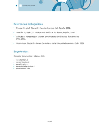 pág.42
Referencias bibliográficas
Alvarez, M., et al. Educación Especial. Prentice-Hall, España, 2002.
Gallardo, J.; López, S. Discapacidad Motórica. Ed. Aljibel, España, 1994.
Instituto de Rehabilitación Infantil. Enfermedades Invalidantes de la Infancia.
Chile, 2002.
Ministerio de Educación. Bases Curriculares de la Educación Parvularia. Chile, 2001
Sugerencias:
Consultar documentos y páginas Web:
www.teleton.cl
www.mineduc.cl
www.fonadis.cl
www.ciudadaccesible.cl
www.unesco.com
DISCAPACIDAD MOTORA
 