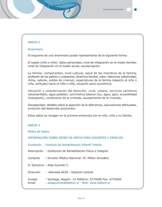 pág.47
ANEXO 2
Anamnesis:
El esquema de una anamnesis puede representarse de la siguiente forma:
El sujeto (niño o niña): datos personales, nivel de integración en el medio familiar,
nivel de integración en el medio social, escolarización.
La familia: componentes, nivel cultural, salud de los miembros de la familia,
profesión de los padres o cuidadores, dinámica familiar, roles, relaciones (afectividad,
clima, valores, estilos de crianza), expectativas de la familia respecto al niño o
niña, actitudes hacia el niño o niña, situación socio económica.
Ubicación y caracterización del domicilio: rural, urbano, servicios sanitarios
(alcantarillado, agua potable), suministros básicos (luz, agua, gas), accesibilidad
(transporte), condiciones de la vivienda, equipamiento de la vivienda.
Discapacidad: detalles sobre la aparición de la deficiencia, vacunaciones efectuadas,
evolución del desarrollo psicomotor.
Estos datos se recogen en la primera entrevista con el niño, niña y su familia.
ANEXO 3
Redes de Apoyo
INFORMACIÓN SOBRE REDES DE APOYO PARA DOCENTES Y FAMILIAS
Fundación : Instituto de Rehabilitación Infantil Teletón
Descripción : Institución de Rehabilitación Física e Integral.
Contacto : Director Médico Nacional: Dr. Milton González.
A. Ejecutiva : Aída Guzmán C.
Dirección : Alameda 4620 – Estación Central
Ciudad : Santiago, Región: 13 Teléfono: 6772000 Fax: 6772045
Email : aidaguzman@teleton.cl - Web: www.teleton.cl
DISCAPACIDAD MOTORA
 