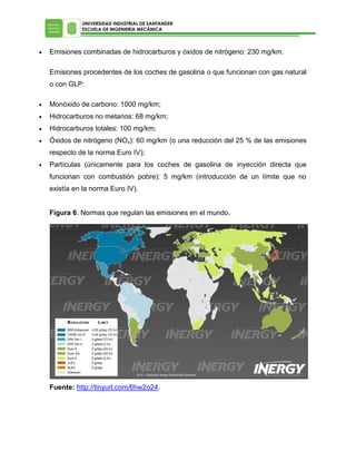 UNIVERSIDAD INDUSTRIAL DE SANTANDER
ESCUELA DE INGENIERÍA MECÁNICA



Emisiones combinadas de hidrocarburos y óxidos de nitrógeno: 230 mg/km.
Emisiones procedentes de los coches de gasolina o que funcionan con gas natural
o con GLP:



Monóxido de carbono: 1000 mg/km;



Hidrocarburos no metanos: 68 mg/km;



Hidrocarburos totales: 100 mg/km;



Óxidos de nitrógeno (NOx): 60 mg/km (o una reducción del 25 % de las emisiones
respecto de la norma Euro IV);



Partículas (únicamente para los coches de gasolina de inyección directa que
funcionan con combustión pobre): 5 mg/km (introducción de un límite que no
existía en la norma Euro IV).
Figura 6. Normas que regulan las emisiones en el mundo.

Fuente: http://tinyurl.com/6hw2o24.

 