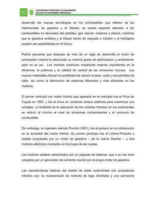 UNIVERSIDAD INDUSTRIAL DE SANTANDER
ESCUELA DE INGENIERÍA MECÁNICA

desarrollo las nuevas tecnologías en los combustibles que difieren de los
tradicionales (la gasolina y el Diesel), se presta especial atención a los
combustibles no derivados del petróleo, gas natural, metanos y etanos, mientras
que la gasolina sintética y el Diesel hecho de esquisto o Carbón y el hidrógeno
pueden ser posibilidades en el futuro.
Podría pensarse que después de más de un siglo de desarrollo el motor de
combustión interna ha alcanzado su máximo grado de optimización y rendimiento,
pero no es así.

Los motores continúan mostrando mejoras importantes en la

eficiencia, la potencia y la calidad de control de las emisiones nocivas.

Los

nuevos materiales ofrecen la posibilidad de reducir el peso, costo y las pérdidas de
calor, así como la fabricación de sistemas diferentes y más eficientes en los
motores.
El primer vehículo con motor híbrido que apareció en el mercado fue el Prius de
Toyota en 1997, y fue el único en combinar ambos sistemas para maximizar sus
ventajas. La finalidad de la aplicación de los motores híbridos en los automóviles
es reducir al mínimo el nivel de emisiones contaminantes y el consumo de
combustible.
Sin embargo, el ingeniero alemán Porche (1901), fue el pionero en la introducción
en la sociedad del coche híbrido. Su primer prototipo fue el Lohner-Porsche y
estaba propulsado por un motor de gasolina – de la marca Daimler – y dos
motores eléctricos montados en los bujes de las ruedas.
Los motores estaban alimentados por un paquete de baterías, que a su vez eran
cargadas por un generador de corriente movido por el propio motor de gasolina.
Las características básicas del diseño de estos automóviles con propulsores
híbridos son: la incorporación de motores de baja cilindrada y una carrocería

 
