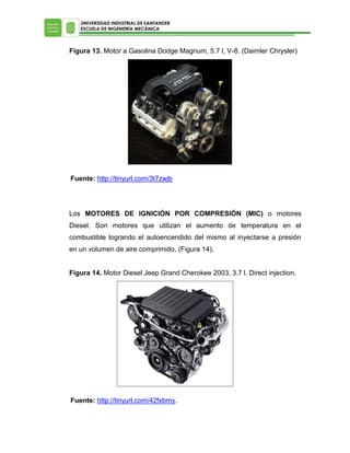 UNIVERSIDAD INDUSTRIAL DE SANTANDER
ESCUELA DE INGENIERÍA MECÁNICA

Figura 13. Motor a Gasolina Dodge Magnum, 5.7 l, V-8. (Daimler Chrysler)

Fuente: http://tinyurl.com/3t7zwjb

Los MOTORES DE IGNICIÓN POR COMPRESIÓN (MIC) o motores
Diesel. Son motores que utilizan el aumento de temperatura en el
combustible logrando el autoencendido del mismo al inyectarse a presión
en un volumen de aire comprimido, (Figura 14).
Figura 14. Motor Diesel Jeep Grand Cherokee 2003, 3.7 l. Direct injection.

Fuente: http://tinyurl.com/42fxbmy.

 