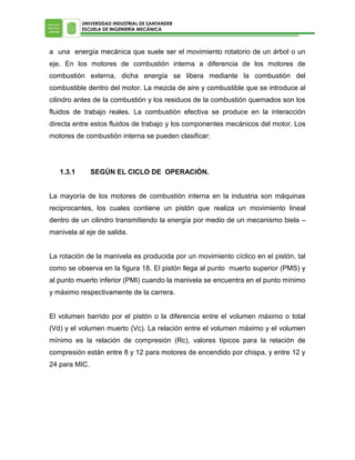 UNIVERSIDAD INDUSTRIAL DE SANTANDER
ESCUELA DE INGENIERÍA MECÁNICA

a una energía mecánica que suele ser el movimiento rotatorio de un árbol o un
eje. En los motores de combustión interna a diferencia de los motores de
combustión externa, dicha energía se libera mediante la combustión del
combustible dentro del motor. La mezcla de aire y combustible que se introduce al
cilindro antes de la combustión y los residuos de la combustión quemados son los
fluidos de trabajo reales. La combustión efectiva se produce en la interacción
directa entre estos fluidos de trabajo y los componentes mecánicos del motor. Los
motores de combustión interna se pueden clasificar:

1.3.1

SEGÚN EL CICLO DE OPERACIÓN.

La mayoría de los motores de combustión interna en la industria son máquinas
reciprocantes, los cuales contiene un pistón que realiza un movimiento lineal
dentro de un cilindro transmitiendo la energía por medio de un mecanismo biela –
manivela al eje de salida.
La rotación de la manivela es producida por un movimiento cíclico en el pistón, tal
como se observa en la figura 18. El pistón llega al punto muerto superior (PMS) y
al punto muerto inferior (PMI) cuando la manivela se encuentra en el punto mínimo
y máximo respectivamente de la carrera.
El volumen barrido por el pistón o la diferencia entre el volumen máximo o total
(Vd) y el volumen muerto (Vc). La relación entre el volumen máximo y el volumen
mínimo es la relación de compresión (Rc), valores típicos para la relación de
compresión están entre 8 y 12 para motores de encendido por chispa, y entre 12 y
24 para MIC.

 