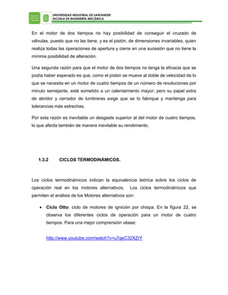 UNIVERSIDAD INDUSTRIAL DE SANTANDER
ESCUELA DE INGENIERÍA MECÁNICA

En el motor de dos tiempos no hay posibilidad de conseguir el cruzado de
válvulas, puesto que no las tiene, y es el pistón, de dimensiones invariables, quien
realiza todas las operaciones de apertura y cierre en una sucesión que no tiene la
mínima posibilidad de alteración.
Una segunda razón para que el motor de dos tiempos no tenga la eficacia que se
podía haber esperado es que, como el pistón se mueve al doble de velocidad de lo
que se necesita en un motor de cuatro tiempos de un número de revoluciones por
minuto semejante, está sometido a un calentamiento mayor; pero su papel extra
de abridor y cerrador de lumbreras exige que se lo fabrique y mantenga para
tolerancias más estrechas.
Por esta razón es inevitable un desgaste superior al del motor de cuatro tiempos,
lo que afecta también de manera inevitable su rendimiento.

1.3.2

CICLOS TERMODINÁMICOS.

Los ciclos termodinámicos indican la equivalencia teórica sobre los ciclos de
operación real en los motores alternativos.

Los ciclos termodinámicos que

permiten el análisis de los Motores alternativos son:


Ciclo Otto: ciclo de motores de ignición por chispa. En la figura 22, se
observa los diferentes ciclos de operación para un motor de cuatro
tiempos. Para una mejor comprensión véase:
http://www.youtube.com/watch?v=u7geC32XZrY

 