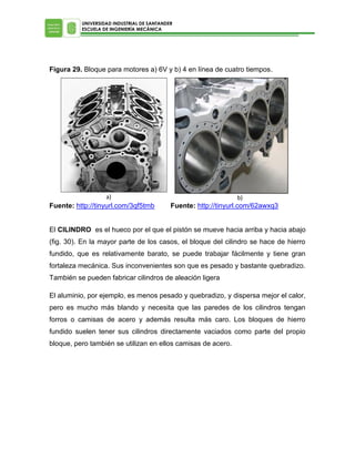 UNIVERSIDAD INDUSTRIAL DE SANTANDER
ESCUELA DE INGENIERÍA MECÁNICA

Figura 29. Bloque para motores a) 6V y b) 4 en línea de cuatro tiempos.

a)

Fuente: http://tinyurl.com/3qf5tmb

b)

Fuente: http://tinyurl.com/62awxq3

El CILINDRO es el hueco por el que el pistón se mueve hacia arriba y hacia abajo
(fig. 30). En la mayor parte de los casos, el bloque del cilindro se hace de hierro
fundido, que es relativamente barato, se puede trabajar fácilmente y tiene gran
fortaleza mecánica. Sus inconvenientes son que es pesado y bastante quebradizo.
También se pueden fabricar cilindros de aleación ligera
El aluminio, por ejemplo, es menos pesado y quebradizo, y dispersa mejor el calor,
pero es mucho más blando y necesita que las paredes de los cilindros tengan
forros o camisas de acero y además resulta más caro. Los bloques de hierro
fundido suelen tener sus cilindros directamente vaciados como parte del propio
bloque, pero también se utilizan en ellos camisas de acero.

 