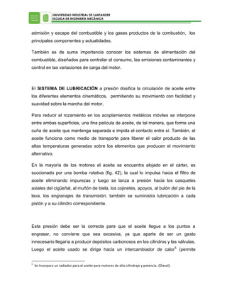 UNIVERSIDAD INDUSTRIAL DE SANTANDER
ESCUELA DE INGENIERÍA MECÁNICA

admisión y escape del combustible y los gases productos de la combustión, los
principales componentes y actualidades.
También es de suma importancia conocer los sistemas de alimentación del
combustible, diseñados para controlar el consumo, las emisiones contaminantes y
control en las variaciones de carga del motor.

El SISTEMA DE LUBRICACIÓN a presión dosifica la circulación de aceite entre
los diferentes elementos cinemáticos, permitiendo su movimiento con facilidad y
suavidad sobre la marcha del motor.
Para reducir el rozamiento en los acoplamientos metálicos móviles se interpone
entre ambas superficies, una fina película de aceite, de tal manera, que forme una
cuña de aceite que mantenga separada e impida el contacto entre sí. También, el
aceite funciona como medio de transporte para liberar el calor producto de las
altas temperaturas generadas sobre los elementos que producen el movimiento
alternativo.
En la mayoría de los motores el aceite se encuentra alojado en el cárter, es
succionado por una bomba rotativa (fig. 42), la cual lo impulsa hacia el filtro de
aceite eliminando impurezas y luego se lanza a presión hacia los casquetes
axiales del cigüeñal, al muñón de biela, los cojinetes, apoyos, al bulón del pie de la
leva, los engranajes de transmisión; también se suministra lubricación a cada
pistón y a su cilindro correspondiente.

Esta presión debe ser la correcta para que el aceite llegue a los puntos a
engrasar, no conviene que sea excesiva, ya que aparte de ser un gasto
innecesario llegaría a producir depósitos carbonosos en los cilindros y las válvulas.
Luego el aceite usado se dirige hacia un intercambiador de calor 5 (permite
5

Se incorpora un radiador para el aceite para motores de alto cilindraje y potencia. (Diesel).

 