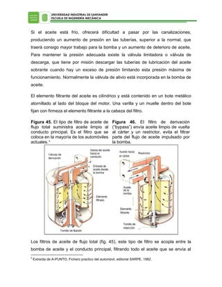 UNIVERSIDAD INDUSTRIAL DE SANTANDER
ESCUELA DE INGENIERÍA MECÁNICA

Si el aceite está frío, ofrecerá dificultad a pasar por las canalizaciones,
produciendo un aumento de presión en las tuberías, superior a la normal, que
traerá consigo mayor trabajo para la bomba y un aumento de deterioro de aceite.
Para mantener la presión adecuada existe la válvula limitadora o válvula de
descarga, que tiene por misión descargar las tuberías de lubricación del aceite
sobrante cuando hay un exceso de presión limitando esta presión máxima de
funcionamiento. Normalmente la válvula de alivio está incorporada en la bomba de
aceite.
El elemento filtrante del aceite es cilíndrico y está contenido en un bote metálico
atornillado al lado del bloque del motor. Una varilla y un muelle dentro del bote
fijan con firmeza el elemento filtrante a la cabeza del filtro.
Figura 45. El tipo de filtro de aceite de
flujo total suministra aceite limpio al
conducto principal. Es el filtro que se
coloca en la mayoría de los automóviles
actuales. 6

Figura 46. El filtro de derivación
(“bypass”) envía aceite limpio de vuelta
al cárter y un restrictor, evita el filtrar
parte del flujo de aceite impulsado por
la bomba.

Los filtros de aceite de flujo total (fig. 45), este tipo de filtro se acopla entre la
bomba de aceite y el conducto principal, filtrando todo el aceite que se envía al
6

Extraída de A-PUNTO, Fichero practico del automóvil, editorial SARPE, 1982.

 