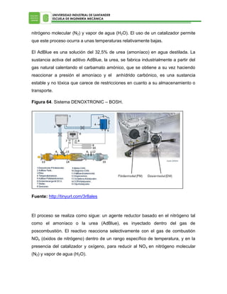 UNIVERSIDAD INDUSTRIAL DE SANTANDER
ESCUELA DE INGENIERÍA MECÁNICA

nitrógeno molecular (N2) y vapor de agua (H2O). El uso de un catalizador permite
que este proceso ocurra a unas temperaturas relativamente bajas.
El AdBlue es una solución del 32,5% de urea (amoníaco) en agua destilada. La
sustancia activa del aditivo AdBlue, la urea, se fabrica industrialmente a partir del
gas natural calentando el carbamato amónico, que se obtiene a su vez haciendo
reaccionar a presión el amoníaco y el

anhídrido carbónico, es una sustancia

estable y no tóxica que carece de restricciones en cuanto a su almacenamiento o
transporte.
Figura 64. Sistema DENOXTRONIC – BOSH.

Fuente: http://tinyurl.com/3r8ales

El proceso se realiza como sigue: un agente reductor basado en el nitrógeno tal
como el amoníaco o la urea (AdBlue), es inyectado dentro del gas de
poscombustión. El reactivo reacciona selectivamente con el gas de combustión
NOx (óxidos de nitrógeno) dentro de un rango específico de temperatura, y en la
presencia del catalizador y oxígeno, para reducir al NO x en nitrógeno molecular
(N2) y vapor de agua (H2O).

 