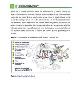 UNIVERSIDAD INDUSTRIAL DE SANTANDER
ESCUELA DE INGENIERÍA MECÁNICA

salida de la unidad electrónica hacia las electroválvulas y bomba, presión de
inyección la suministra la bomba individual arrastrada por el motor. Esta presión se
comunica por medio de una tubería rígida a una rampa o regleta situada en la
culata del motor y a la cual van unidos los inyectores. Los inyectores son el núcleo
del sistema y están controlados por válvulas electromagnéticas. El proceso de
inyección se inicia por medio de un impulso del modulo de control dirigido a dichas
válvulas. La cantidad inyectada depende tanto de tiempo de abertura de la tobera
de inyección como también de la presión del sistema que es generada por la
bomba.
Figura 81. Disposición de los elementos del sistema Common Rail.

Fuente: http://tinyurl.com/3r5ksvt

 