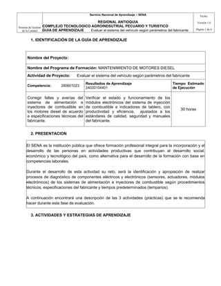 Servicio Nacional de Aprendizaje – SENA                           Fecha:

                                             REGIONAL ANTIOQUIA                                               Versión 1.0
Sistema de Gestión   COMPLEJO TECNOLOGICO AGROINDSUTRIAL PECUARIO Y TURISTICO
   de la Calidad     GUIA DE APRENDIZAJE Evaluar el sistema del vehículo según parámetros del fabricante      Página 1 de 6


         1. IDENTIFICACIÓN DE LA GUÍA DE APRENDIZAJE



       Nombre del Proyecto:

       Nombre del Programa de Formación: MANTENIMIENTO DE MOTORES DIESEL
       Actividad de Proyecto:           Evaluar el sistema del vehículo según parámetros del fabricante
                                             Resultados de Aprendizaje                         Tiempo Estimado
       Competencia:            280601023
                                             24020104401                                       de Ejecución

       Corregir fallas y averías del         Verificar el estado y funcionamiento de los
       sistema de alimentación e             módulos electrónicos del sistema de inyección
       inyectores de combustible en          de combustible e indicadores de tablero, con
                                                                                                   30 horas
       los motores diesel de acuerdo         productividad y eficiencia, ajustados a los
       a especificaciones técnicas del       estándares de calidad, seguridad y manuales
       fabricante.                           del fabricante.


         2. PRESENTACION


      El SENA es la institución pública que ofrece formación profesional integral para la incorporación y el
      desarrollo de las personas en actividades productivas que contribuyan al desarrollo social,
      económico y tecnológico del país, como alternativa para el desarrollo de la formación con base en
      competencias laborales.

      Durante el desarrollo de esta actividad su reto, será la identificación y apropiación de realizar
      procesos de diagnóstico de componentes eléctricos y electrónicos (sensores, actuadores, módulos
      electrónicos) de los sistemas de alimentación e inyectores de combustible según procedimientos
      técnicos, especificaciones del fabricante y tiempos predeterminados (temparios).

      A continuación encontrará una descripción de las 3 actividades (prácticas) que se le recomienda
      hacer durante esta fase de evaluación.


         3. ACTIVIDADES Y ESTRATEGIAS DE APRENDIZAJE
 