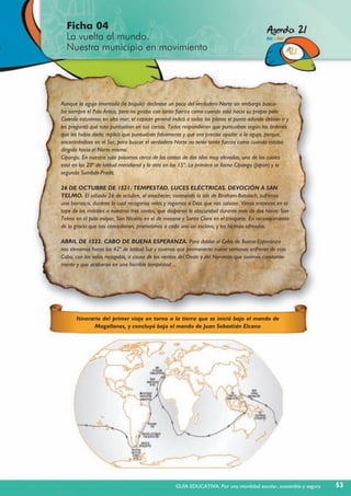 Aunque la aguja imantada (la brújula) declinase un poco del verdadero Norte sin embargo busca-
ba siempre el Polo Ártico, pero no giraba con tanta fuerza como cuando está hacia su propio polo.
Cuando estuvimos en alta mar, el capitán general indicó a todos los pilotos el punto adonde debían ir y
les preguntó qué ruta puntuaban en sus cartas. Todos respondieron que puntuaban según las órdenes
que les había dado; replicó que puntuaban falsamente y que era preciso ayudar a la aguja, porque,
encontrándose en el Sur, para buscar el verdadero Norte no tenía tanta fuerza como cuando estaba
dirigida hacia el Norte mismo.
Cipangu. En nuestra ruta pasamos cerca de las costas de dos islas muy elevadas, una de las cuales
está en los 20º de latitud meridional y la otra en los 15º. La primera se llama Cipangu (Japón) y la
segunda Sumbdit-Pradit.
26 DE OCTUBRE DE 1521. TEMPESTAD. LUCES ELÉCTRICAS. DEVOCIÓN A SAN
TELMO. El sábado 26 de octubre, al anochecer, costeando la isla de Biraham-Batolach, sufrimos
una borrasca, durante la cual recogimos velas y rogamos a Dios que nos salvase. Vimos entonces en el
tope de los mástiles a nuestros tres santos, que disiparon la obscuridad durante más de dos horas: San
Telmo en el palo mayor, San Nicolás en el de mesana y Santa Clara en el trinquete. En reconocimiento
de la gracia que nos concedieron, prometimos a cada uno un esclavo, y les hicimos ofrendas.
ABRIL DE 1522. CABO DE BUENA ESPERANZA. Para doblar el Cabo de Buena Esperanza
nos elevamos hasta los 42º de latitud Sur y tuvimos que permanecer nueve semanas enfrente de este
Cabo, con las velas recogidas, a causa de los vientos del Oeste y del Noroeste que tuvimos constante-
mente y que acabaron en una horrible tempestad ...
Itinerario del primer viaje en torno a la tierra que se inició bajo el mando de
Magallanes, y concluyó bajo el mando de Juan Sebastián Elcano
Ficha 04
La vuelta al mundo.
Nuestra municipio en movimiento
53GUÍA EDUCATIVA. Por una movilidad escolar, sostenible y segura
 