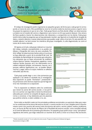Ficha 05
Nuestros espacios peatonales
para ir a la escuela
81
El trabajo de investigación podrá organizarse en pequeños grupos, de forma que a cada grupo le corres-
ponda un tramo de acera. Otra posibilidad es recorrer el camino todos los alumnos juntos y repartir entre
los grupos los aspectos en que se van a fijar. Cada grupo llevará una ficha donde reflejar sus observaciones
y el plano con el trazado del camino a diagnosticar, para marcar en él lo que quieran destacar. Una cámara
de fotos ayudará a ilustrar las observaciones más relevantes y a compartirlas con los demás. Cada grupo
tendrá claras todas las preguntas que se haya planteado resolver, que figurarán en la plantilla de recogida de
datos, y estarán abiertos a nuevas observaciones que puedan surgir sobre el terreno. En esta plantilla (ver
modelo adjunto ) se hará constar los miembros del grupo investigador, la calle diagnosticada, así como el
tramo de la misma valorado.
Al regreso, en el aula, cada grupo redactará un resumen
del trabajo realizado, acompañándolo si es posible con
dibujos o fotografías del tramo de acera estudiada. Po-
drán reflejar las observaciones hechas sobre el mural que
se haya elaborado a partir de la actividad 8 del nivel de
actividades de Aprendizaje de la presente guía educativa.
Los elementos que se hayan encontrado de mobiliario
urbano (bancos, fuentes, marquesinas, papeleras, conte-
nedores, farolas, buzones, etc.), los relacionados con la
calidad ambiental (árboles, excrementos, basuras, etc.),
parques, edificios significativos, etc., se pueden dibujar,
recortar y pegar sobre el croquis mediante un adhesivo
removible, tipo blu-tac.
Cada grupo puede elegir a uno o dos portavoces que
expliquen a los demás el resultado de su investigación.
Esta exposición se puede “dramatizar”, presentando a
los portavoces como técnicos expertos que les haga sen-
tirse más motivados en su exposición.
Tras la exposición se debatirá sobre las condiciones
que reúnen las aceras del camino escolar, si nos permi-
ten o no caminar con seguridad, si tienen las dimensiones
adecuadas para caminar en compañía de alguien, para pa-
rarnos a conversar, si hay obstáculos para los peatones
que podrían evitarse, si están cuidadas o no, etc.
Entre todos se decidirá cuales son los principales problemas encontrados y se aportarán ideas para mejo-
rar las condiciones de las aceras del entorno escolar, o camino escolar en su caso, dirigidas tanto al Ayunta-
miento como a los usuarios del camino (resto de alumnos del centro, vecinos, padres, madres, profesores,
etc.), en forma de Plan de Acción de Mejora de la Movilidad del entorno escolar, como actividad indicada
en el nivel de Aplicación de la presente guía educativa. Un pequeño grupo podrá actuar como “periodistas”
seguidores del evento, que luego redactarán un resumen de lo dicho a incluir en el futuro Plan de Acción.
1
Modelo de plantilla tomada de: Tras las huellas del camino escolar. Programa de Educación Ambiental de Segovia.
Ayuntamiento de Segovia. 2005
GUÍA EDUCATIVA. Por una movilidad escolar, sostenible y segura
 