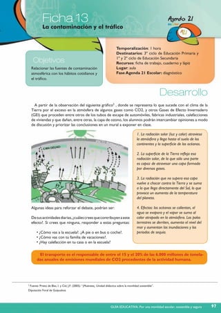 Ficha 13
La contaminación y el tráfico
Relacionar las fuentes de contaminación
atmosférica con los hábitos cotidianos y
el tráfico.
Objetivos
Temporalización: 1 hora
Destinatarios: 3º ciclo de Educación Primaria y
1º y 2º ciclo de Educación Secundaria
Recursos: ficha de trabajo, cuaderno y lápiz
Lugar: aula
Fase Agenda 21 Escolar: diagnóstico
Desarrollo
A partir de la observación del siguiente gráfico2
, donde se representa lo que sucede con el clima de la
Tierra por el exceso en la atmósfera de algunos gases como CO2, y otros Gases de Efecto Invernadero
(GEI) que proceden entre otros de los tubos de escape de automóviles, fabricas industriales, calefacciones
de viviendas y que dañan, entre otras, la capa de ozono, los alumnos podrán intercambiar opiniones a modo
de discusión y priorizar las conclusiones en un mural a exponer en clase.
1. La radiación solar (luz y calor) atraviesa
la atmósfera y llega hasta el suelo de los
continentes y la superficie de los océanos.
2. La superficie de la Tierra refleja esa
radiación solar, de la que sólo una parte
es capaz de atravesar una capa formada
por diversos gases.
3. La radiación que no supera esa capa
vuelve a chocar contra la Tierra y se suma
a la que llega directamente del Sol, lo que
provoca un aumento de la temperatura
del planeta.
4. Efectos: los océanos se calientan, el
agua se evapora y el vapor se suma al
calor atrapado en la atmósfera. Los polos
terrestres se derriten, aumenta el nivel del
mar y aumentan las inundaciones y los
periodos de sequía.
Algunas ideas para reforzar el debate, podrían ser:
Detusactividadesdiarias,¿cuálescreesquecontribuyenaeste
efecto?. Si crees que ninguna, responder a estas preguntas:
• ¿Cómo vas a la escuela?. ¿A pie o en bus o coche?.
• ¿Cómo vas con tu familia de vacaciones?.
• ¿Hay calefacción en tu casa o en la escuela?
El transporte es el responsable de entre el 15 y el 20% de las 6.000 millones de tonela-
das anuales de emisiones mundiales de CO2 procedentes de la actividad humana.
2
Fuente: Prieto de Blas, I. y Cid, J.F. (2005): “¡Muévete¡. Unidad didáctica sobre la movilidad sostenible”.
Diputación Foral de Guipuzkoa
97GUÍA EDUCATIVA. Por una movilidad escolar, sostenible y segura
 