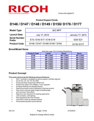 RICOH Americas Corporation Content ID# rfg068470
Ver.3.0 Page 1 of 52 3/12/2019
Subject to change without notice
Product Support Guide
D146 / D147 / D148 / D149 / D150/ D176 / D177
Model Type B/C MFP
Launch Date July 17, 2013 January 17, 2014
Serial Number
Prefix E15 / E16/ E17 / E18/ E19 E20/ E21
Product Code D146 / D147 / D148/ D149 / D150 D176/ D177
Brand/Model Name
Note-See page 4 for Complete Model/Name
Product Code Lanier Ricoh Savin
D146 MP C3003 MP C3003 MP C3003
D147 MP C3503 MP C3503 MP C3503
D148 MP C4503 MP C4503 MP C4503
D149 MP C5503 MP C5503 MP C5503
D150 MP C6003 MP C6003 MP C6003
D176 MP C2003 MP C2003 MP C2003
D177 MP C2503 MP C2503 MP C2503
Product Concept
This series will provide the following advanced features:
• GW+” controller is available as well as superior mid/high segment.
• 20 /25 /30 / 35 / 45 / 55 / 60 CPM
• Enhanced Paper Support like SRA3/12.6”,
• Duplex thick paper up to 256gsm, Tray 2 supports
• Envelope feeding as a standard feature.
• Real-time process control (Calibration) improves productivity.
• New carrier improves deep images at leading edge
• and minimizes “Halo effect”.
• Real time user instruction for clearing paper jams:
• LCD animation, LED lighting.
• New peripherals like Inner Finisher
• Java VM on board as standard feature
• Smart-based operation panel optional
 