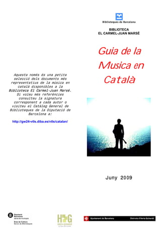 BIBLIOTECA
                                          EL CARMEL-JUAN MARSÉ




                                          Guia de la
                                          Musica en
   Aquesta només és una petita
   selecció dels documents més
 representatius de la música en
     català disponibles a la
                                           Català
Biblioteca El Carmel-Juan Marsé.
     Si voleu més referències
      consulteu la signatura
   corresponent a cada autor o
  visiteu el Catàleg General de
 Biblioteques de la Diputació de
           Barcelona a:

 http://gw24-vtls.diba.es/vtls/catalan/




                                             Juny 2009
 