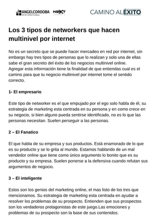 Los 3 tipos de networkers que hacen
multinivel por internet
No es un secreto que se puede hacer mercadeo en red por internet, sin
embargo hay tres tipos de personas que lo realizan y solo una de ellas
sabe el gran secreto del éxito de los negocios multinivel online.
Agregar esta información tiene la finalidad de que entiendas cual es el
camino para que tu negocio multinivel por internet tome el sentido
correcto.
1- El empresario
Este tipo de networker es el que empujado por el ego solo habla de él, su
estrategia de marketing esta centrada en su persona y en como crece en
su negocio, si bien alguno pueda sentirse identificado, no es lo que las
personas necesitan. Suelen perseguir a las personas.
2 – El Fanatico
El que habla de su empresa y sus productos. Está enamorado de lo que
es su producto y se lo grita al mundo. Estamos hablando de un mal
vendedor online que tiene como único argumento lo bonito que es su
producto y su empresa. Suelen ponerse a la defensiva cuando refutan sus
argumentos de negocio.
3 – El inteligente
Estos son los genios del marketing online, el mas listo de los tres que
mencionamos. Su estrategia de marketing esta centrada en ayudar a
resolver los problemas de su prospecto. Entienden que sus prospectos
son los verdaderos protagonistas de este juego.Las emociones y
problemas de su prospecto son la base de sus contenidos.
 