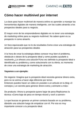 Cómo hacer multinivel por internet
La clave para hacer multinivel de manera online es aprender a manejar las
herramientas digitales de manera inteligente, con las cuales atraerás a los
prospectos ideales para tu negocio.
El mayor error de los emprendedores digitales es no tener una estrategia
de marketing online para su negocio multinivel. No saben quien es su
prospecto ni como atraerlo.
Un foco equivocado que no le da resultados.Como crear una estrategia de
atracción para tus prospectos ideales
A la hora de crear la estrategia debes conocer muy bien el problema,
obstáculo o deseo de tu prospecto ideal y como puedes ayudarle a
resolverlo ¿Le ofreces una solución?Una vez definido tu prospecto ideal e
identificado su problema y como solucionarlo con tu oferta, es momento
de crear una estrategia de marketing de atracción.
Vayamos a un ejemplo:
De negocio: Imagina que tu prospecto ideal necesita generar dinero extra,
pero no se anima a hacer algo diferente por temor.
Entonces puedes hacer un video en youtube o un articulo en tu blog «3
consejos y un secreto para generar dinero extra y animarte a más»
De producto: Ahora tu prospecto quiere bajar de peso.Replicamos la
técnica «Como baje de peso en tiempo récord y vovlí a sonreir»
Lo que buscas es generar un primer contacto basado en su problema,
dándole una solución luego de empatizar con él. Por eso es muy
importante conocer a tu prospecto ideal.
 