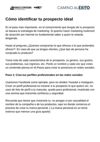 Cómo identificar tu prospecto ideal
Es el paso mas importante, en el conocimiento que tengas de tu prospecto
se basara tu estrategia de marketing. Si quieres hacer marketing multinivel
de atracción por internet es fundamental saber a quien te estarás
dirigiendo.
Hazte al pregunta ¿Quienes comprarían lo que ofreces o lo que pretendes
ofrecer?. En caso de que ya tengas clientes ¿Que tipo de persona ha
comprado tu producto?
Toma nota de cada característica de tu prospecto, su genero, sus gustos,
sus problemas, sus ingresos, etc. Ponle un nombre y cada vez que crees
un contenido piensa en él.Pasos para crear tu presencia en redes sociales
Paso 1: Crea tus perfiles profesionales en las redes sociales
Usaremos Facebook como ejemplo, pero no olvides Youtube e Instagram.
Crear un perfil profesional es mostrar a tu prospecto lo que quiere ver, no
uses de foto de perfil a tu mascota, queda poco profesional, muéstrate con
una sonrisa que transmita confianza y seguridad.
Recuerda que tienes que mostrarte tu, no pongas ni por casualidad el
nombre de tu compañia o de tus productos, aquí es donde comienza el
proceso de crear tu marca personal. ( La marca personal es un tema
extenso que merece una guía aparte)
 