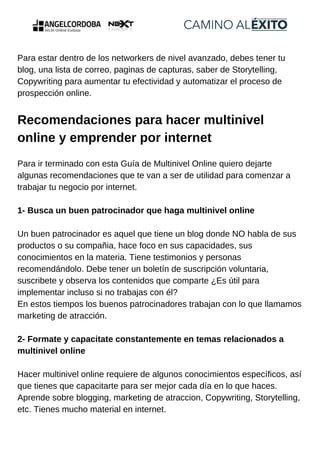 Para estar dentro de los networkers de nivel avanzado, debes tener tu
blog, una lista de correo, paginas de capturas, saber de Storytelling,
Copywriting para aumentar tu efectividad y automatizar el proceso de
prospección online.
Recomendaciones para hacer multinivel
online y emprender por internet
Para ir terminado con esta Guía de Multinivel Online quiero dejarte
algunas recomendaciones que te van a ser de utilidad para comenzar a
trabajar tu negocio por internet.
1- Busca un buen patrocinador que haga multinivel online
Un buen patrocinador es aquel que tiene un blog donde NO habla de sus
productos o su compañia, hace foco en sus capacidades, sus
conocimientos en la materia. Tiene testimonios y personas
recomendándolo. Debe tener un boletín de suscripción voluntaria,
suscribete y observa los contenidos que comparte ¿Es útil para
implementar incluso si no trabajas con él?
En estos tiempos los buenos patrocinadores trabajan con lo que llamamos
marketing de atracción.
2- Formate y capacitate constantemente en temas relacionados a
multinivel online
Hacer multinivel online requiere de algunos conocimientos específicos, así
que tienes que capacitarte para ser mejor cada día en lo que haces.
Aprende sobre blogging, marketing de atraccion, Copywriting, Storytelling,
etc. Tienes mucho material en internet.
 