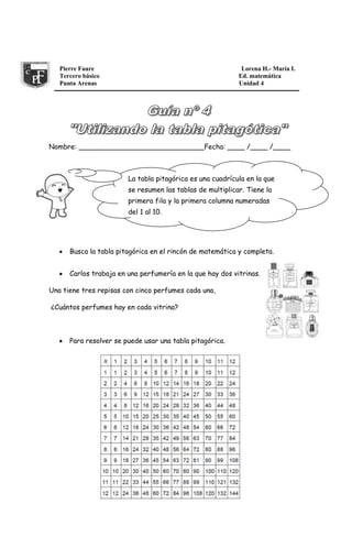Pierre Faure Lorena H.- María I.
Tercero básico Ed. matemática
Punta Arenas Unidad 4
Nombre: _____________________________Fecha: ____ /____ /____
Busca la tabla pitagórica en el rincón de matemática y completa.
Carlos trabaja en una perfumería en la que hay dos vitrinas.
Una tiene tres repisas con cinco perfumes cada una,
¿Cuántos perfumes hay en cada vitrina?
Para resolver se puede usar una tabla pitagórica.
La tabla pitagórica es una cuadrícula en la que
se resumen las tablas de multiplicar. Tiene la
primera fila y la primera columna numeradas
del 1 al 10.
 