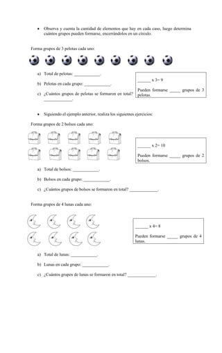 Observa y cuenta la cantidad de elementos que hay en cada caso, luego determina
cuántos grupos pueden formarse, encerrándolos en un círculo.
Forma grupos de 3 pelotas cada uno:
a) Total de pelotas: ____________.
b) Pelotas en cada grupo: ____________.
c) ¿Cuántos grupos de pelotas se formaron en total?
_____________.
Siguiendo el ejemplo anterior, realiza los siguientes ejercicios:
Forma grupos de 2 bolsos cada uno:
a) Total de bolsos: ____________.
b) Bolsos en cada grupo: ____________.
c) ¿Cuántos grupos de bolsos se formaron en total? _____________.
Forma grupos de 4 lunas cada uno:
a) Total de lunas: ____________.
b) Lunas en cada grupo: ____________.
c) ¿Cuántos grupos de lunas se formaron en total? _____________.
______ x 3= 9
Pueden formarse _____ grupos de 3
pelotas.
______ x 2= 10
Pueden formarse _____ grupos de 2
bolsos.
______ x 4= 8
Pueden formarse _____ grupos de 4
lunas.
 
