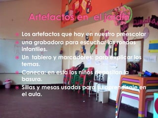    Los artefactos que hay en nuestro preescolar
   una grabadora para escuchar las rondas
    infantiles.
   Un tablero y marcadores: para explicar los
    temas.
   Caneca: en esta los niños depositan la
    basura.
   Sillas y mesas usadas para su aprendizaje en
    el aula.
 