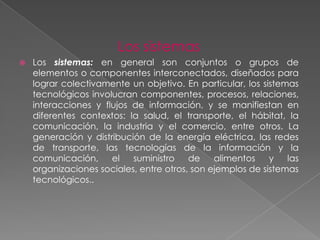 Los sistemas
   Los sistemas: en general son conjuntos o grupos de
    elementos o componentes interconectados, diseñados para
    lograr colectivamente un objetivo. En particular, los sistemas
    tecnológicos involucran componentes, procesos, relaciones,
    interacciones y flujos de información, y se manifiestan en
    diferentes contextos: la salud, el transporte, el hábitat, la
    comunicación, la industria y el comercio, entre otros. La
    generación y distribución de la energía eléctrica, las redes
    de transporte, las tecnologías de la información y la
    comunicación,     el   suministro    de    alimentos    y   las
    organizaciones sociales, entre otros, son ejemplos de sistemas
    tecnológicos..
 