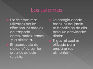    Los sistemas mas          La energía donde
    utilizados por los         todos los del jardín
    niños son los medios       se benefician de ella
    de trasporte               para sus actividades
    como, motos, carros,       diarias.
     y la bicicleta.          El gas el cual es
   El acueducto don           utilizado para
    de los niños son los       preparar sus
    usuarios de este           alimentos.
    servicio.
 