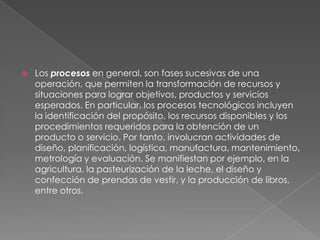    Los procesos en general, son fases sucesivas de una
    operación, que permiten la transformación de recursos y
    situaciones para lograr objetivos, productos y servicios
    esperados. En particular, los procesos tecnológicos incluyen
    la identificación del propósito, los recursos disponibles y los
    procedimientos requeridos para la obtención de un
    producto o servicio. Por tanto, involucran actividades de
    diseño, planificación, logística, manufactura, mantenimiento,
    metrología y evaluación. Se manifiestan por ejemplo, en la
    agricultura, la pasteurización de la leche, el diseño y
    confección de prendas de vestir, y la producción de libros,
    entre otros.
 